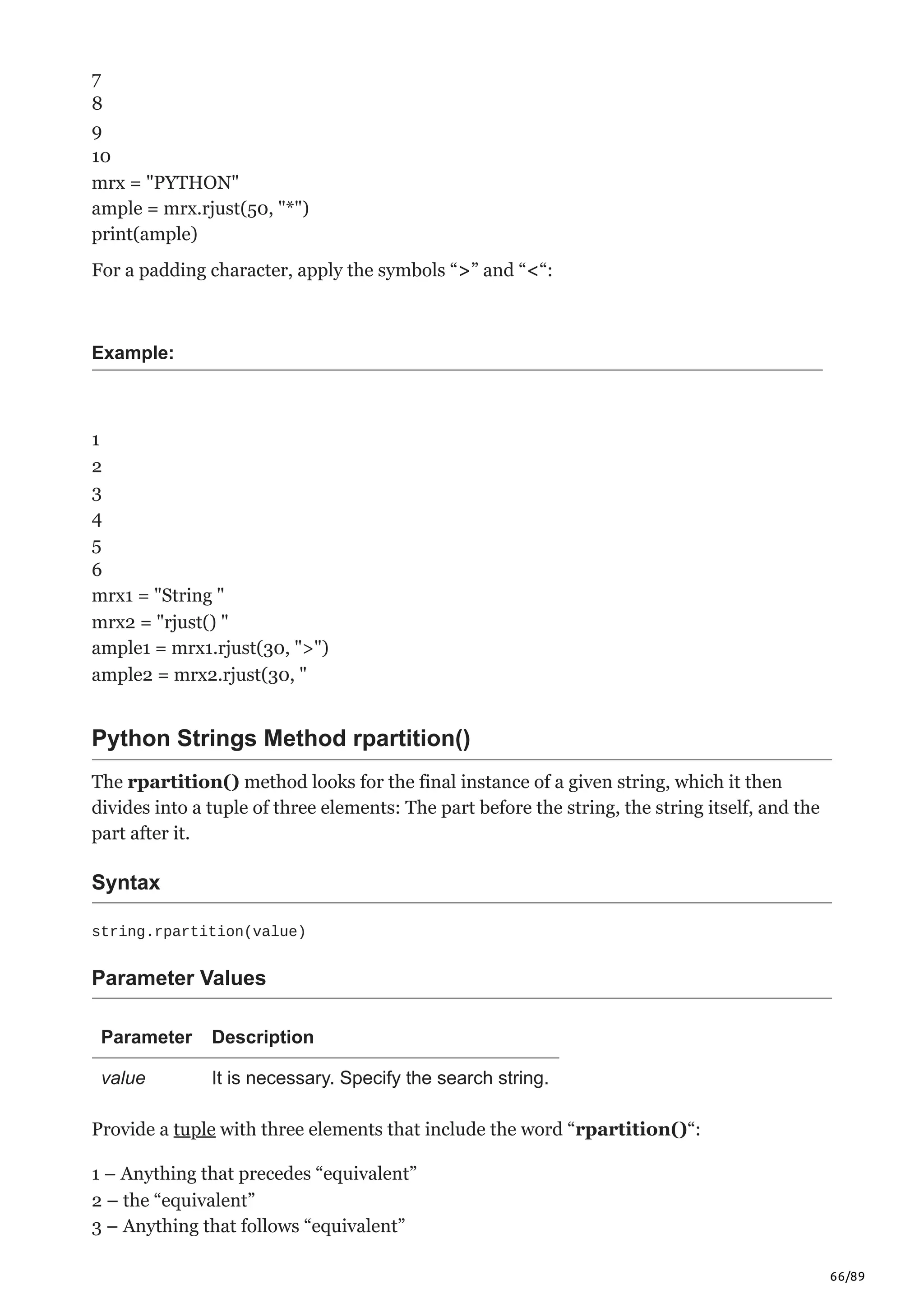 66/89
7
8
9
10
mrx = "PYTHON"
ample = mrx.rjust(50, "*")
print(ample)
For a padding character, apply the symbols “>” and “<“:
Example:
1
2
3
4
5
6
mrx1 = "String "
mrx2 = "rjust() "
ample1 = mrx1.rjust(30, ">")
ample2 = mrx2.rjust(30, "
Python Strings Method rpartition()
The rpartition() method looks for the final instance of a given string, which it then
divides into a tuple of three elements: The part before the string, the string itself, and the
part after it.
Syntax
string.rpartition(value)
Parameter Values
Parameter Description
value It is necessary. Specify the search string.
Provide a tuple with three elements that include the word “rpartition()“:
1 – Anything that precedes “equivalent”
2 – the “equivalent”
3 – Anything that follows “equivalent”
 
