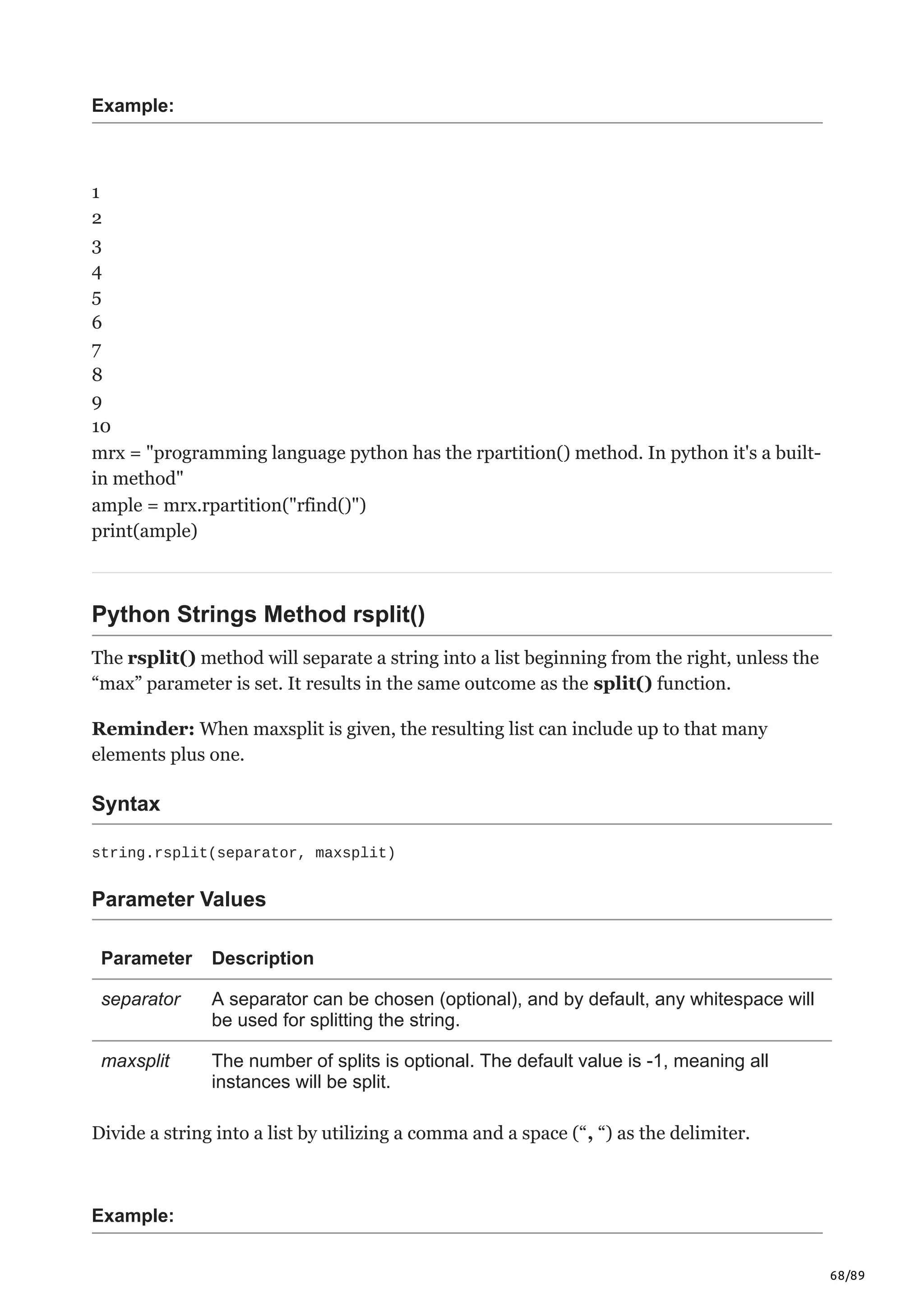 68/89
Example:
1
2
3
4
5
6
7
8
9
10
mrx = "programming language python has the rpartition() method. In python it's a built-
in method"
ample = mrx.rpartition("rfind()")
print(ample)
Python Strings Method rsplit()
The rsplit() method will separate a string into a list beginning from the right, unless the
“max” parameter is set. It results in the same outcome as the split() function.
Reminder: When maxsplit is given, the resulting list can include up to that many
elements plus one.
Syntax
string.rsplit(separator, maxsplit)
Parameter Values
Parameter Description
separator A separator can be chosen (optional), and by default, any whitespace will
be used for splitting the string.
maxsplit The number of splits is optional. The default value is -1, meaning all
instances will be split.
Divide a string into a list by utilizing a comma and a space (“, “) as the delimiter.
Example:
 