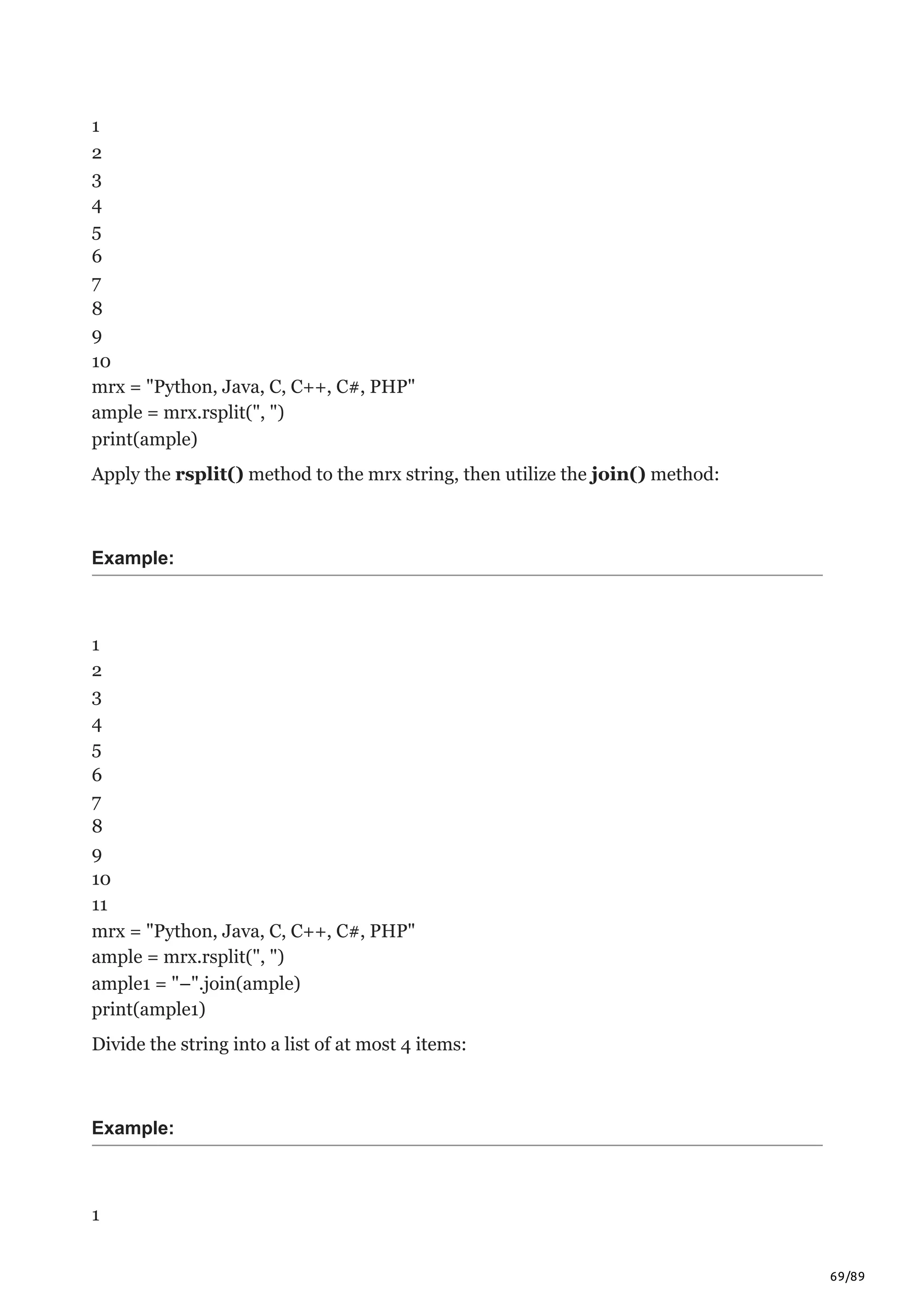 69/89
1
2
3
4
5
6
7
8
9
10
mrx = "Python, Java, C, C++, C#, PHP"
ample = mrx.rsplit(", ")
print(ample)
Apply the rsplit() method to the mrx string, then utilize the join() method:
Example:
1
2
3
4
5
6
7
8
9
10
11
mrx = "Python, Java, C, C++, C#, PHP"
ample = mrx.rsplit(", ")
ample1 = "–".join(ample)
print(ample1)
Divide the string into a list of at most 4 items:
Example:
1
 