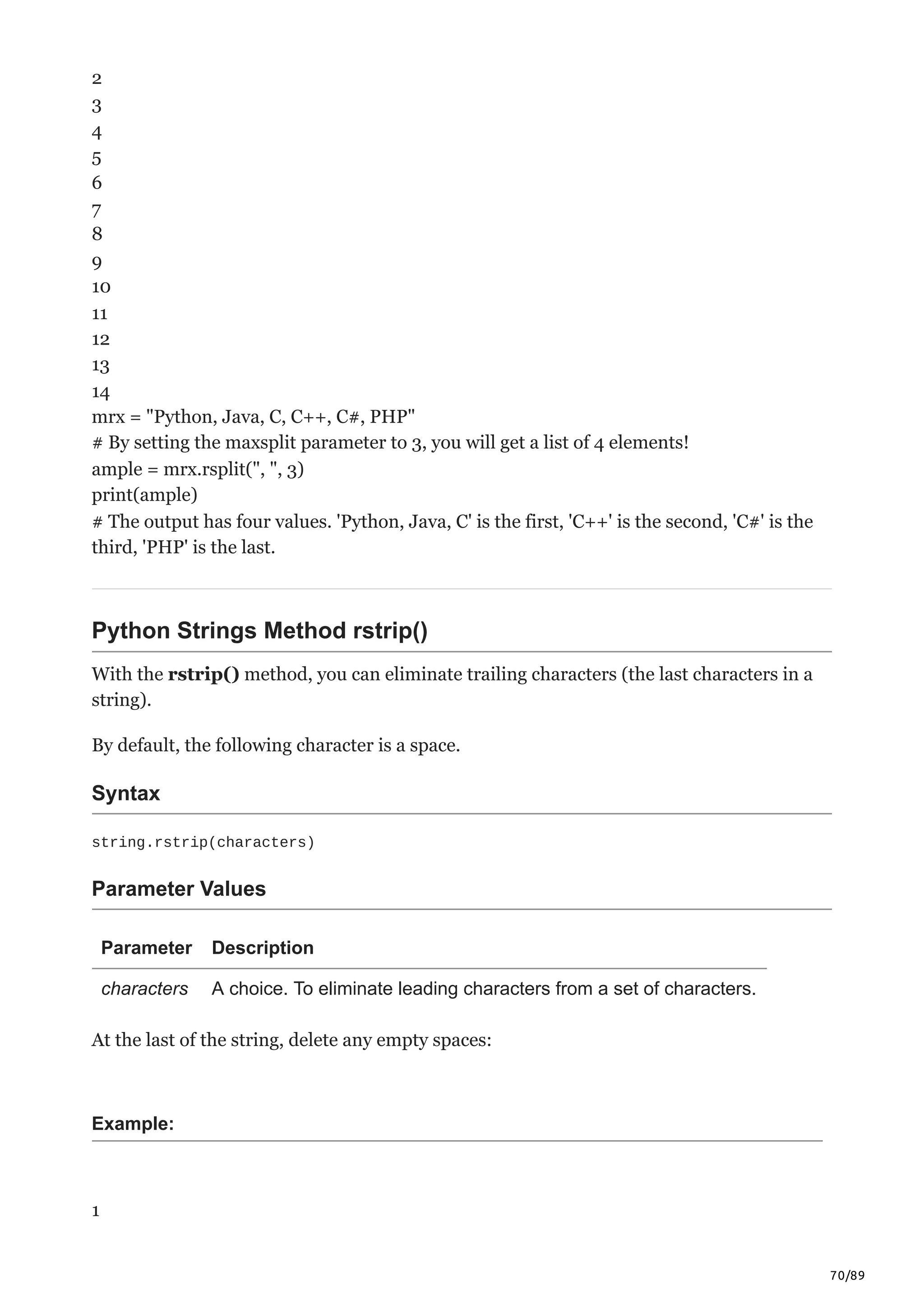 70/89
2
3
4
5
6
7
8
9
10
11
12
13
14
mrx = "Python, Java, C, C++, C#, PHP"
# By setting the maxsplit parameter to 3, you will get a list of 4 elements!
ample = mrx.rsplit(", ", 3)
print(ample)
# The output has four values. 'Python, Java, C' is the first, 'C++' is the second, 'C#' is the
third, 'PHP' is the last.
Python Strings Method rstrip()
With the rstrip() method, you can eliminate trailing characters (the last characters in a
string).
By default, the following character is a space.
Syntax
string.rstrip(characters)
Parameter Values
Parameter Description
characters A choice. To eliminate leading characters from a set of characters.
At the last of the string, delete any empty spaces:
Example:
1
 