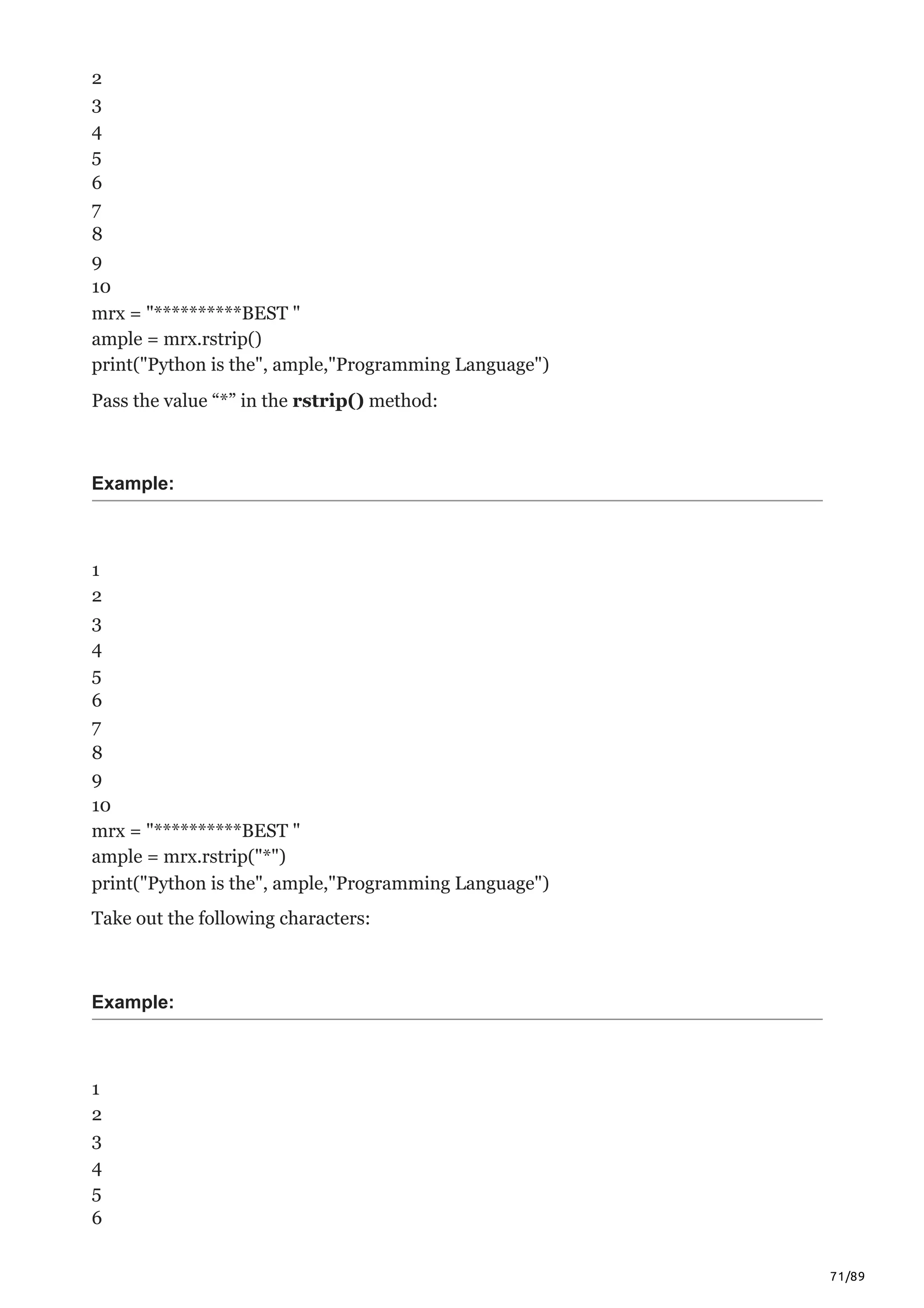 71/89
2
3
4
5
6
7
8
9
10
mrx = "**********BEST "
ample = mrx.rstrip()
print("Python is the", ample,"Programming Language")
Pass the value “*” in the rstrip() method:
Example:
1
2
3
4
5
6
7
8
9
10
mrx = "**********BEST "
ample = mrx.rstrip("*")
print("Python is the", ample,"Programming Language")
Take out the following characters:
Example:
1
2
3
4
5
6
 