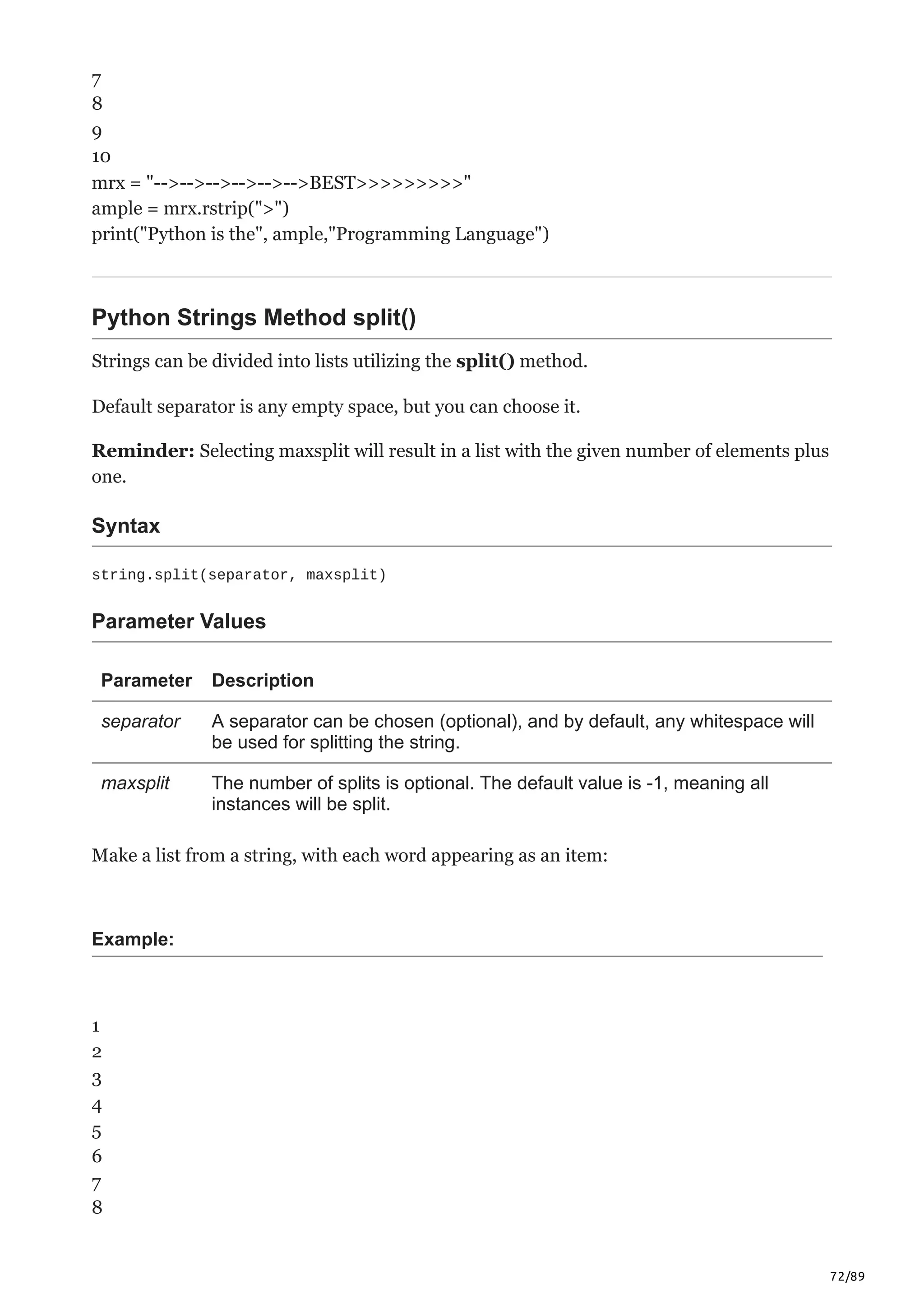 72/89
7
8
9
10
mrx = "-->-->-->-->-->-->BEST>>>>>>>>>"
ample = mrx.rstrip(">")
print("Python is the", ample,"Programming Language")
Python Strings Method split()
Strings can be divided into lists utilizing the split() method.
Default separator is any empty space, but you can choose it.
Reminder: Selecting maxsplit will result in a list with the given number of elements plus
one.
Syntax
string.split(separator, maxsplit)
Parameter Values
Parameter Description
separator A separator can be chosen (optional), and by default, any whitespace will
be used for splitting the string.
maxsplit The number of splits is optional. The default value is -1, meaning all
instances will be split.
Make a list from a string, with each word appearing as an item:
Example:
1
2
3
4
5
6
7
8
 