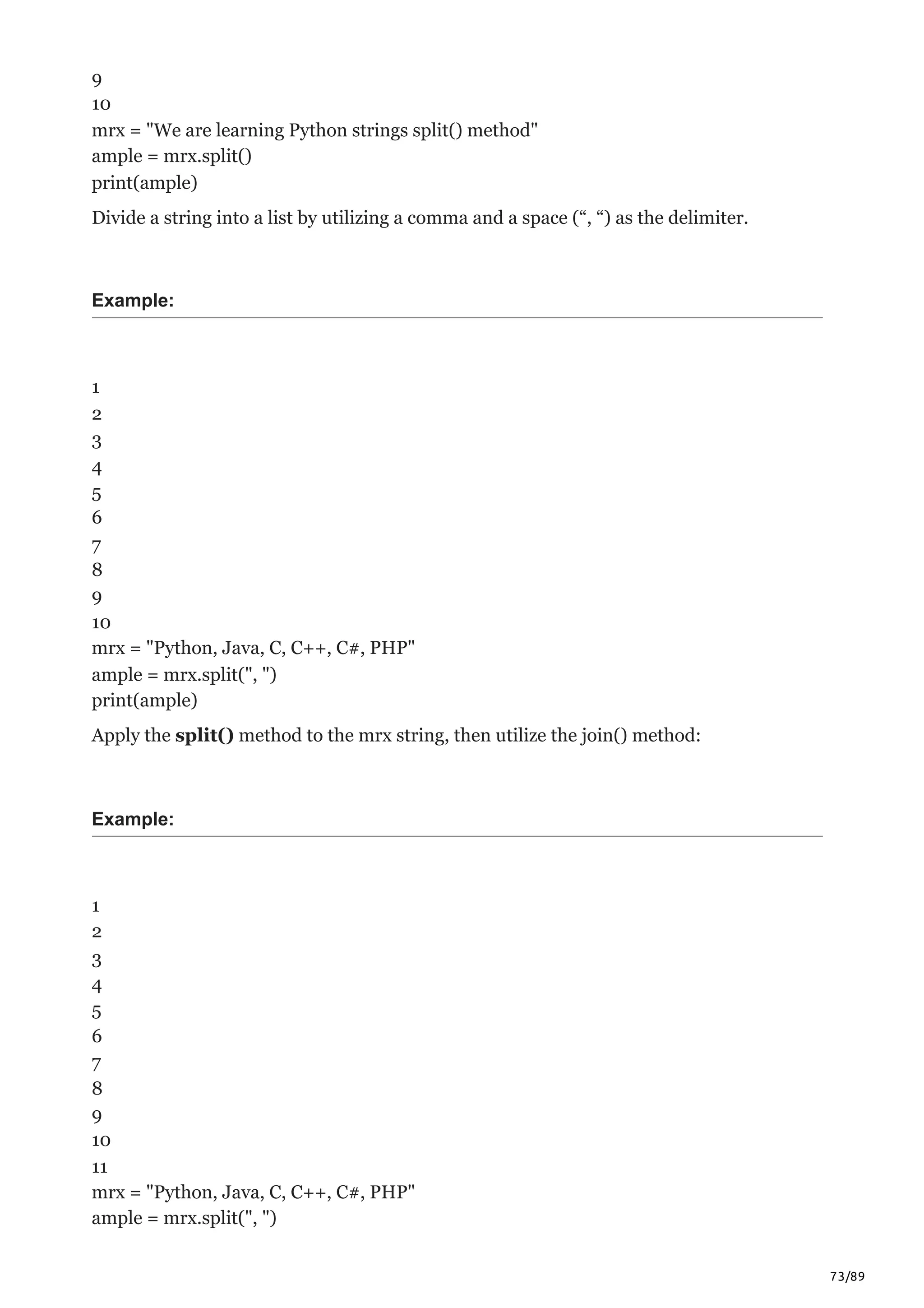 73/89
9
10
mrx = "We are learning Python strings split() method"
ample = mrx.split()
print(ample)
Divide a string into a list by utilizing a comma and a space (“, “) as the delimiter.
Example:
1
2
3
4
5
6
7
8
9
10
mrx = "Python, Java, C, C++, C#, PHP"
ample = mrx.split(", ")
print(ample)
Apply the split() method to the mrx string, then utilize the join() method:
Example:
1
2
3
4
5
6
7
8
9
10
11
mrx = "Python, Java, C, C++, C#, PHP"
ample = mrx.split(", ")
 