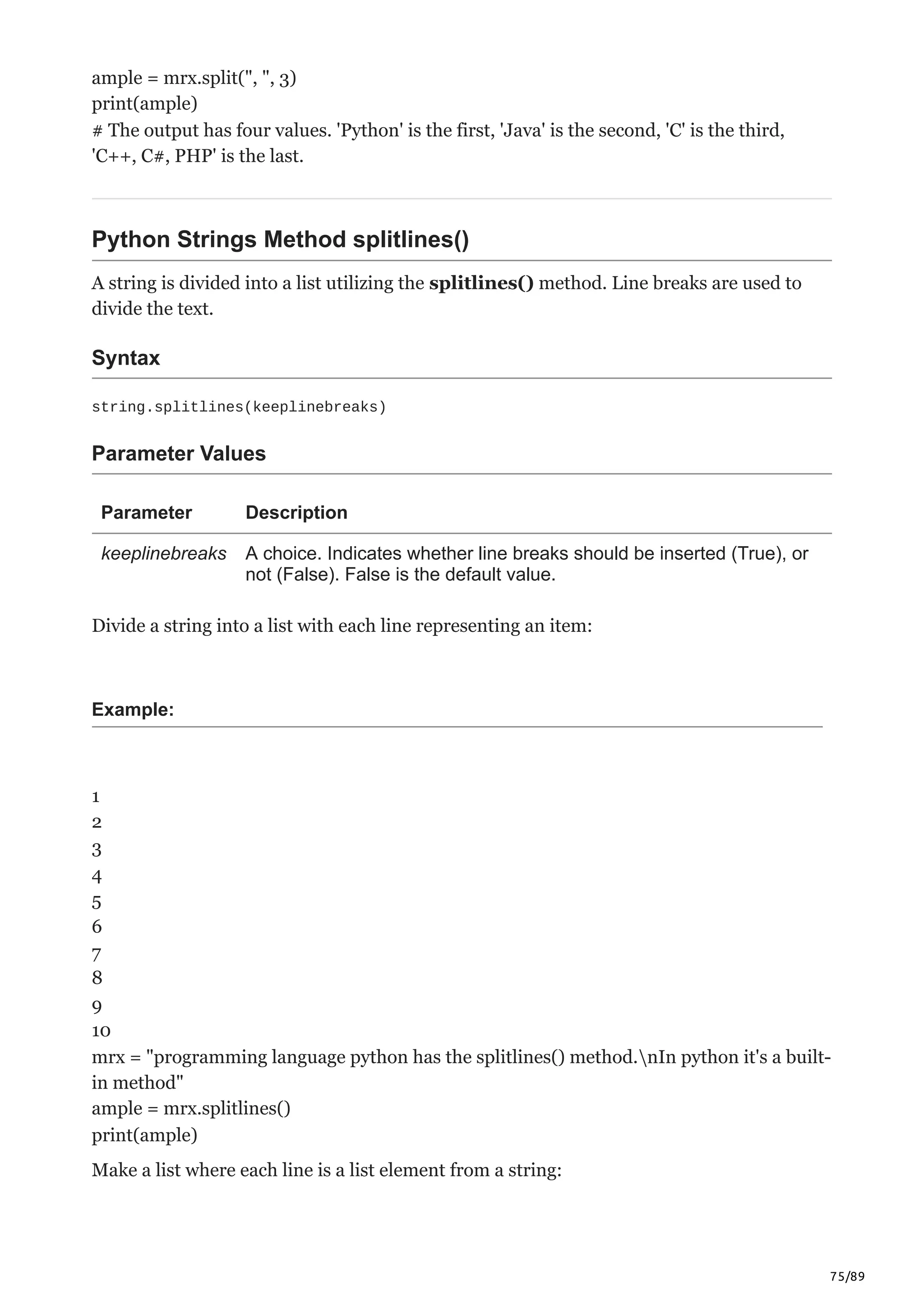 75/89
ample = mrx.split(", ", 3)
print(ample)
# The output has four values. 'Python' is the first, 'Java' is the second, 'C' is the third,
'C++, C#, PHP' is the last.
Python Strings Method splitlines()
A string is divided into a list utilizing the splitlines() method. Line breaks are used to
divide the text.
Syntax
string.splitlines(keeplinebreaks)
Parameter Values
Parameter Description
keeplinebreaks A choice. Indicates whether line breaks should be inserted (True), or
not (False). False is the default value.
Divide a string into a list with each line representing an item:
Example:
1
2
3
4
5
6
7
8
9
10
mrx = "programming language python has the splitlines() method.nIn python it's a built-
in method"
ample = mrx.splitlines()
print(ample)
Make a list where each line is a list element from a string:
 