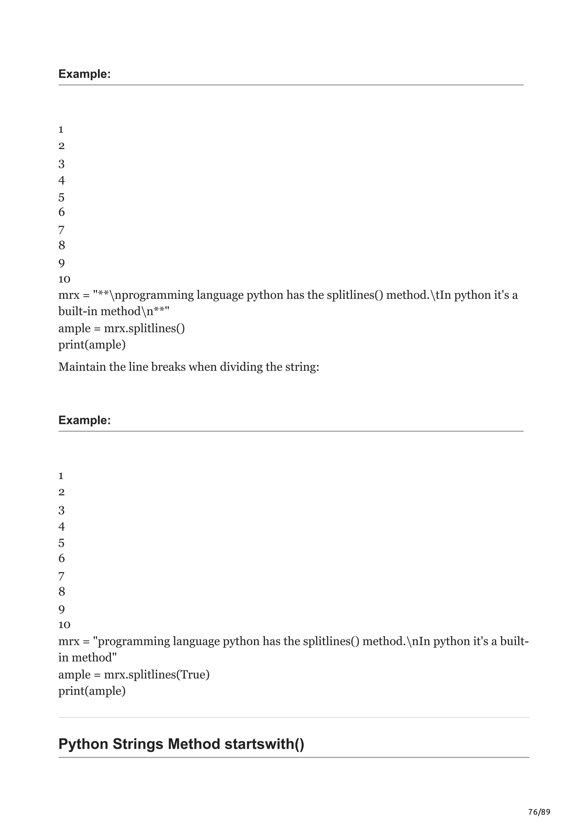 76/89
Example:
1
2
3
4
5
6
7
8
9
10
mrx = "**nprogramming language python has the splitlines() method.tIn python it's a
built-in methodn**"
ample = mrx.splitlines()
print(ample)
Maintain the line breaks when dividing the string:
Example:
1
2
3
4
5
6
7
8
9
10
mrx = "programming language python has the splitlines() method.nIn python it's a built-
in method"
ample = mrx.splitlines(True)
print(ample)
Python Strings Method startswith()
 
