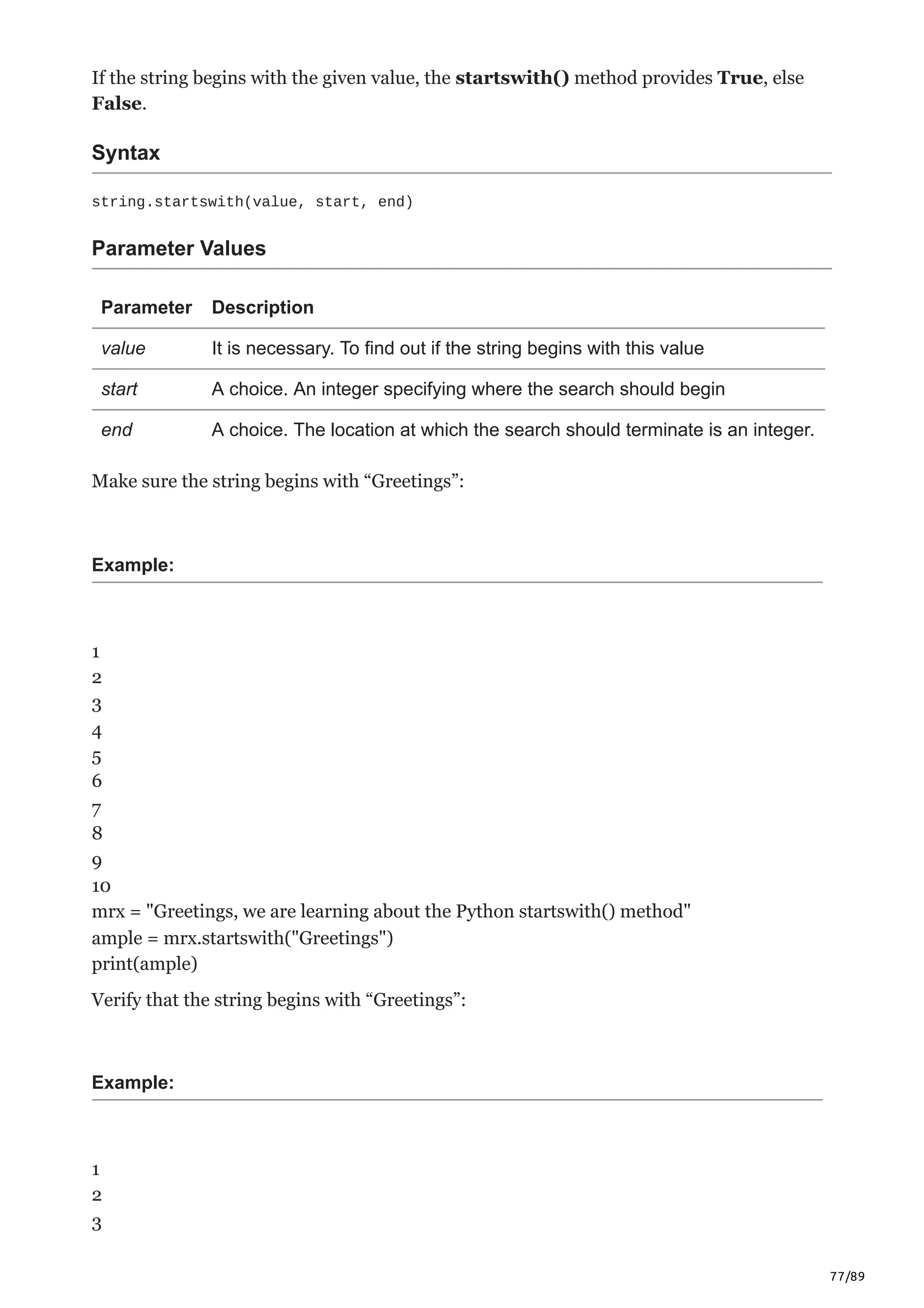 77/89
If the string begins with the given value, the startswith() method provides True, else
False.
Syntax
string.startswith(value, start, end)
Parameter Values
Parameter Description
value It is necessary. To find out if the string begins with this value
start A choice. An integer specifying where the search should begin
end A choice. The location at which the search should terminate is an integer.
Make sure the string begins with “Greetings”:
Example:
1
2
3
4
5
6
7
8
9
10
mrx = "Greetings, we are learning about the Python startswith() method"
ample = mrx.startswith("Greetings")
print(ample)
Verify that the string begins with “Greetings”:
Example:
1
2
3
 