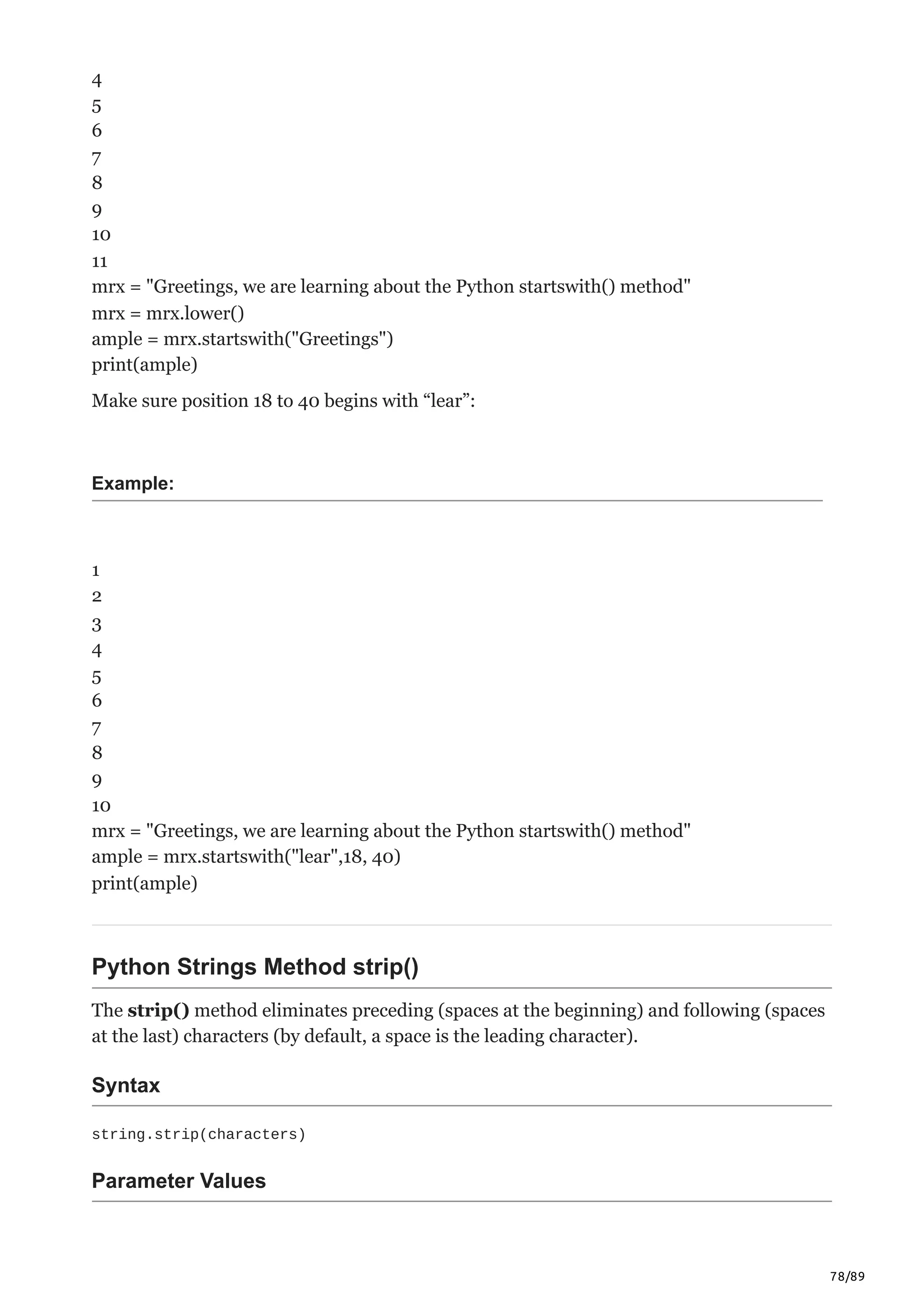 78/89
4
5
6
7
8
9
10
11
mrx = "Greetings, we are learning about the Python startswith() method"
mrx = mrx.lower()
ample = mrx.startswith("Greetings")
print(ample)
Make sure position 18 to 40 begins with “lear”:
Example:
1
2
3
4
5
6
7
8
9
10
mrx = "Greetings, we are learning about the Python startswith() method"
ample = mrx.startswith("lear",18, 40)
print(ample)
Python Strings Method strip()
The strip() method eliminates preceding (spaces at the beginning) and following (spaces
at the last) characters (by default, a space is the leading character).
Syntax
string.strip(characters)
Parameter Values
 