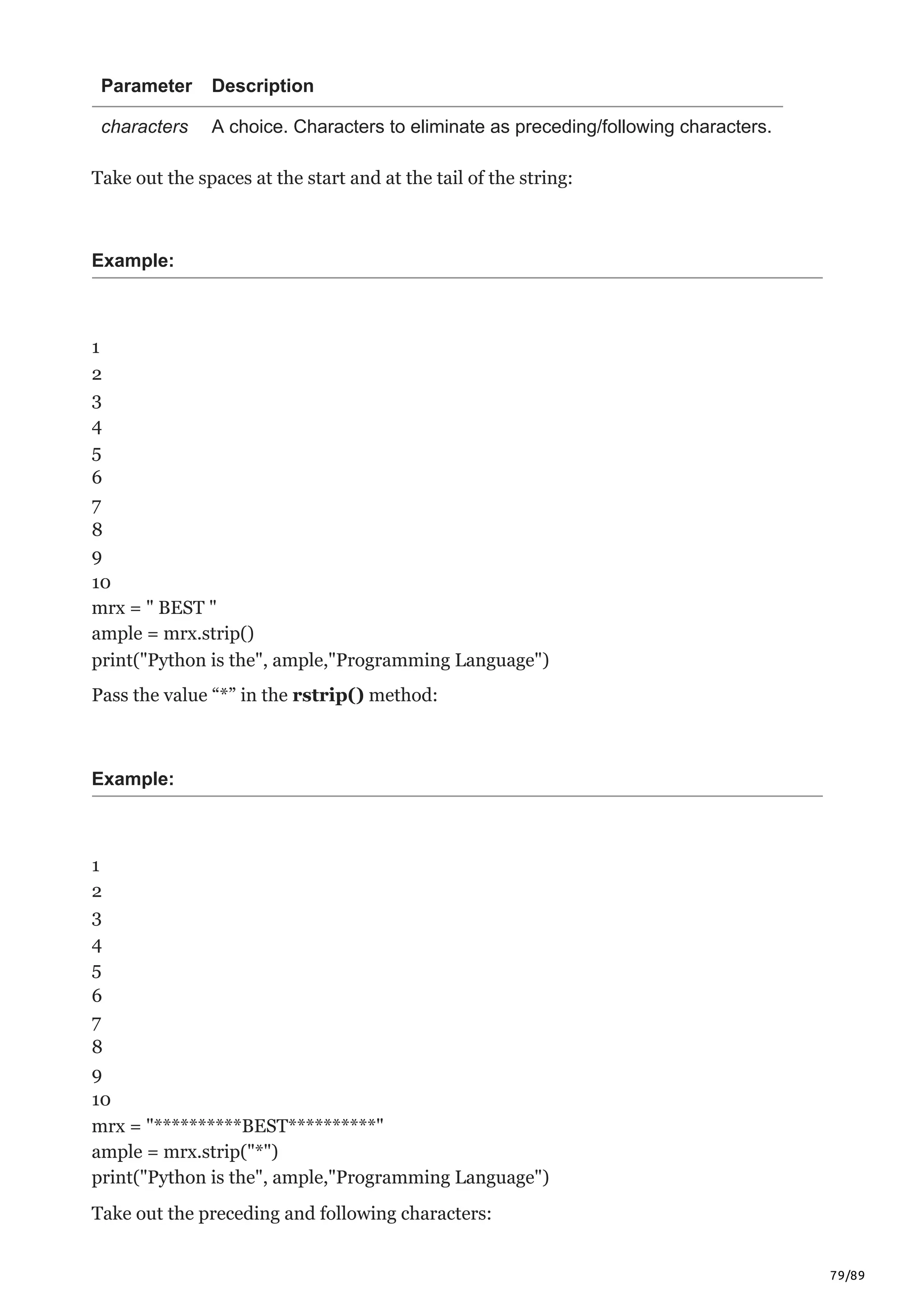 79/89
Parameter Description
characters A choice. Characters to eliminate as preceding/following characters.
Take out the spaces at the start and at the tail of the string:
Example:
1
2
3
4
5
6
7
8
9
10
mrx = " BEST "
ample = mrx.strip()
print("Python is the", ample,"Programming Language")
Pass the value “*” in the rstrip() method:
Example:
1
2
3
4
5
6
7
8
9
10
mrx = "**********BEST**********"
ample = mrx.strip("*")
print("Python is the", ample,"Programming Language")
Take out the preceding and following characters:
 