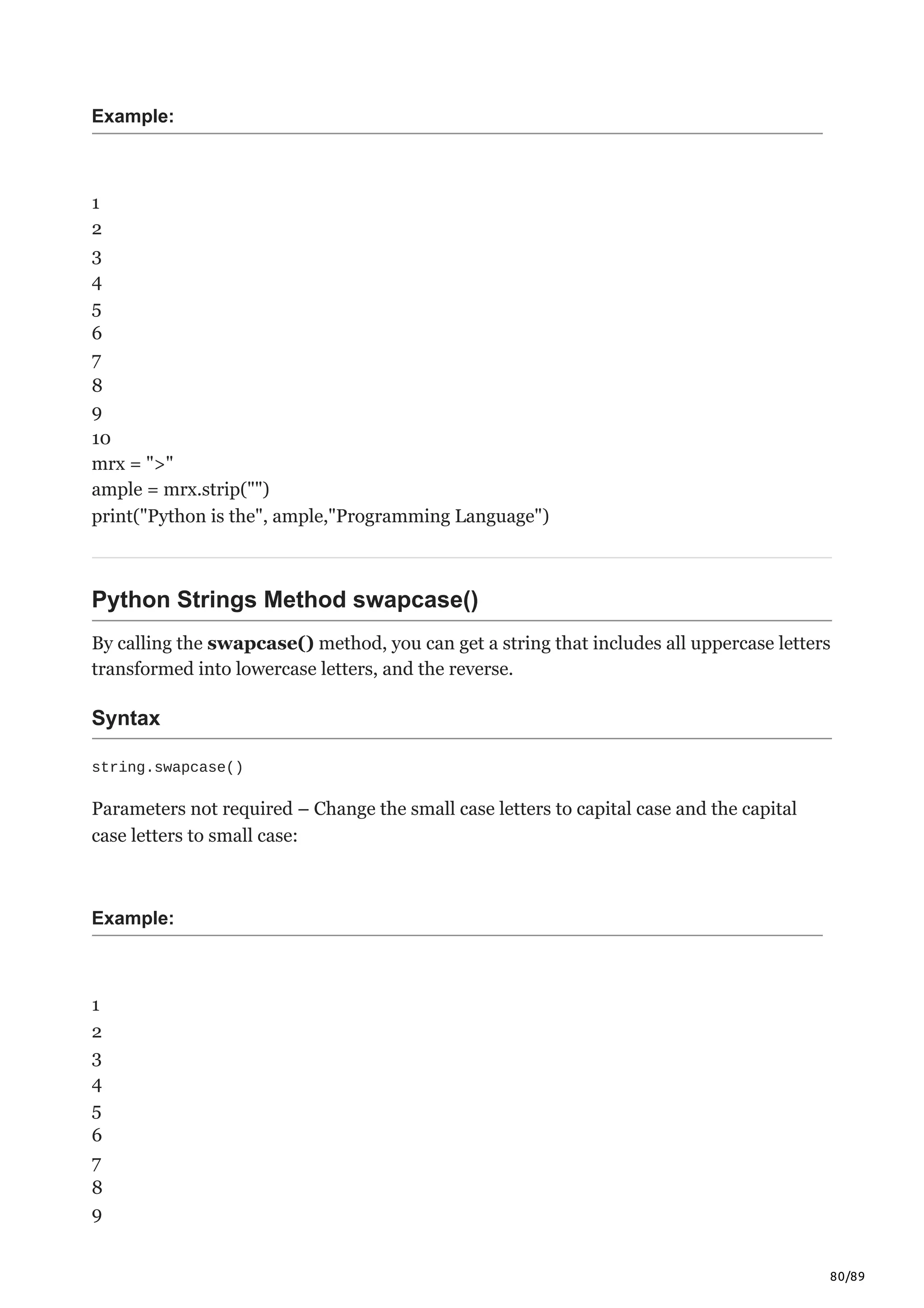 80/89
Example:
1
2
3
4
5
6
7
8
9
10
mrx = ">"
ample = mrx.strip("")
print("Python is the", ample,"Programming Language")
Python Strings Method swapcase()
By calling the swapcase() method, you can get a string that includes all uppercase letters
transformed into lowercase letters, and the reverse.
Syntax
string.swapcase()
Parameters not required – Change the small case letters to capital case and the capital
case letters to small case:
Example:
1
2
3
4
5
6
7
8
9
 