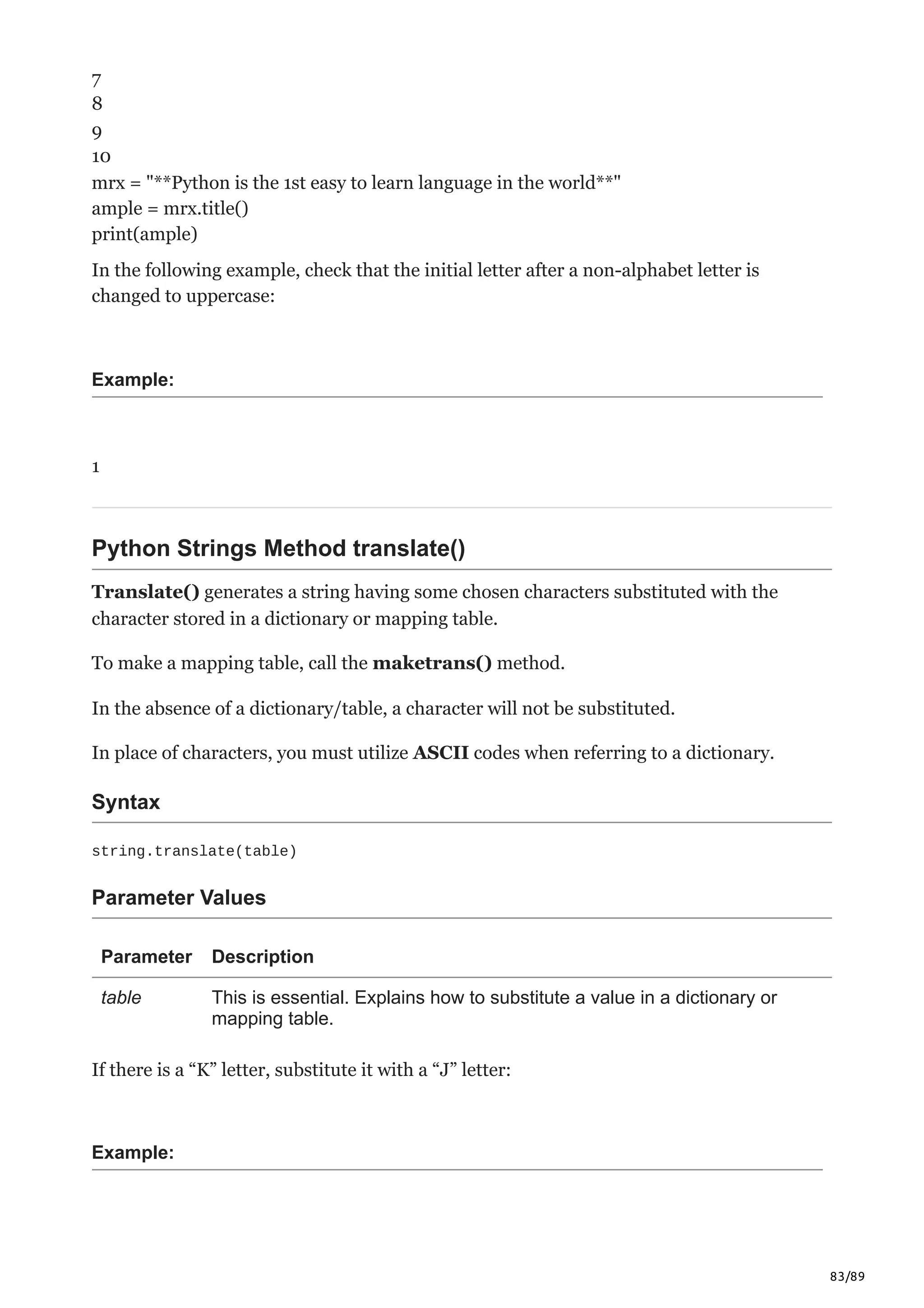 83/89
7
8
9
10
mrx = "**Python is the 1st easy to learn language in the world**"
ample = mrx.title()
print(ample)
In the following example, check that the initial letter after a non-alphabet letter is
changed to uppercase:
Example:
1
Python Strings Method translate()
Translate() generates a string having some chosen characters substituted with the
character stored in a dictionary or mapping table.
To make a mapping table, call the maketrans() method.
In the absence of a dictionary/table, a character will not be substituted.
In place of characters, you must utilize ASCII codes when referring to a dictionary.
Syntax
string.translate(table)
Parameter Values
Parameter Description
table This is essential. Explains how to substitute a value in a dictionary or
mapping table.
If there is a “K” letter, substitute it with a “J” letter:
Example:
 