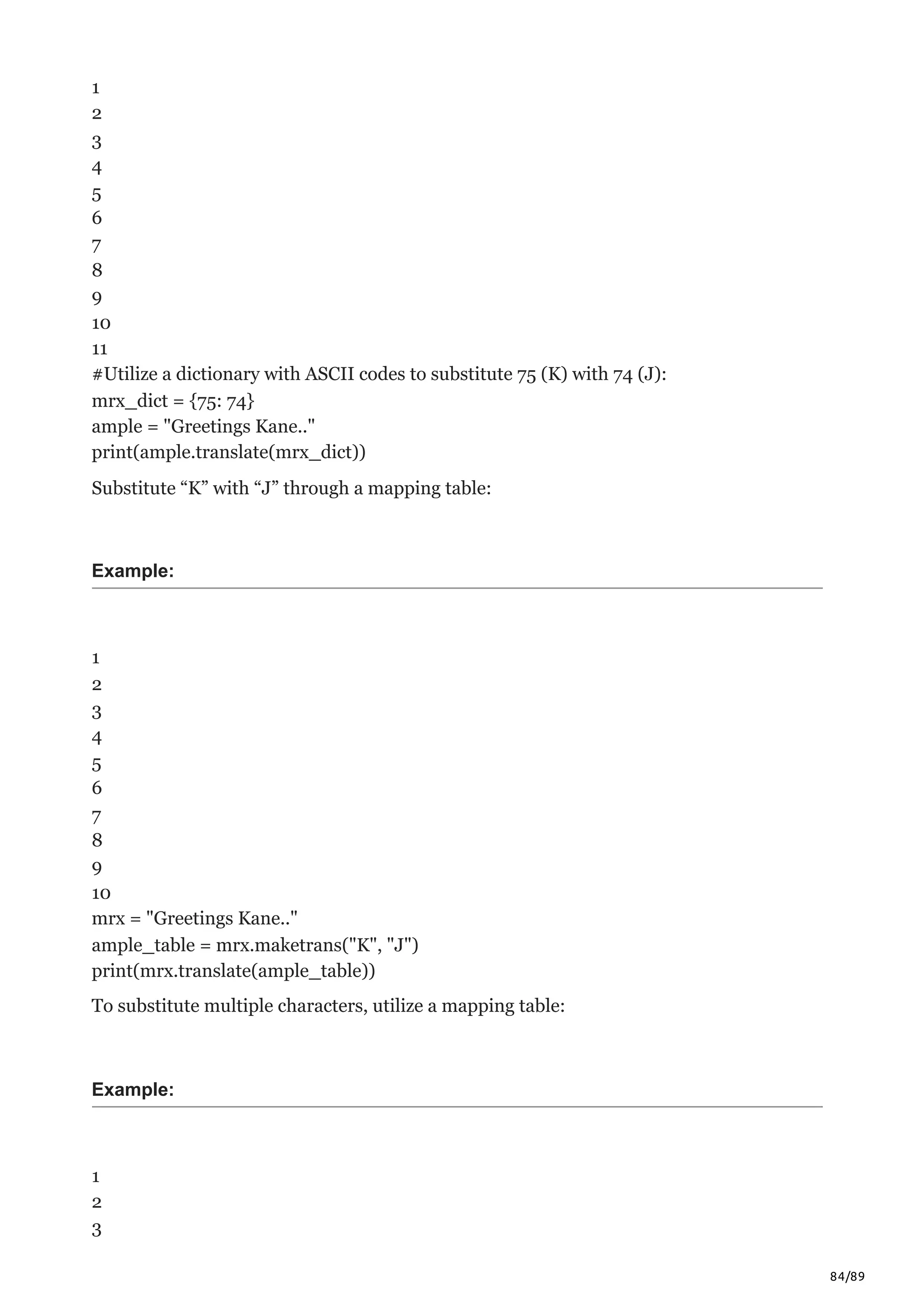 84/89
1
2
3
4
5
6
7
8
9
10
11
#Utilize a dictionary with ASCII codes to substitute 75 (K) with 74 (J):
mrx_dict = {75: 74}
ample = "Greetings Kane.."
print(ample.translate(mrx_dict))
Substitute “K” with “J” through a mapping table:
Example:
1
2
3
4
5
6
7
8
9
10
mrx = "Greetings Kane.."
ample_table = mrx.maketrans("K", "J")
print(mrx.translate(ample_table))
To substitute multiple characters, utilize a mapping table:
Example:
1
2
3
 