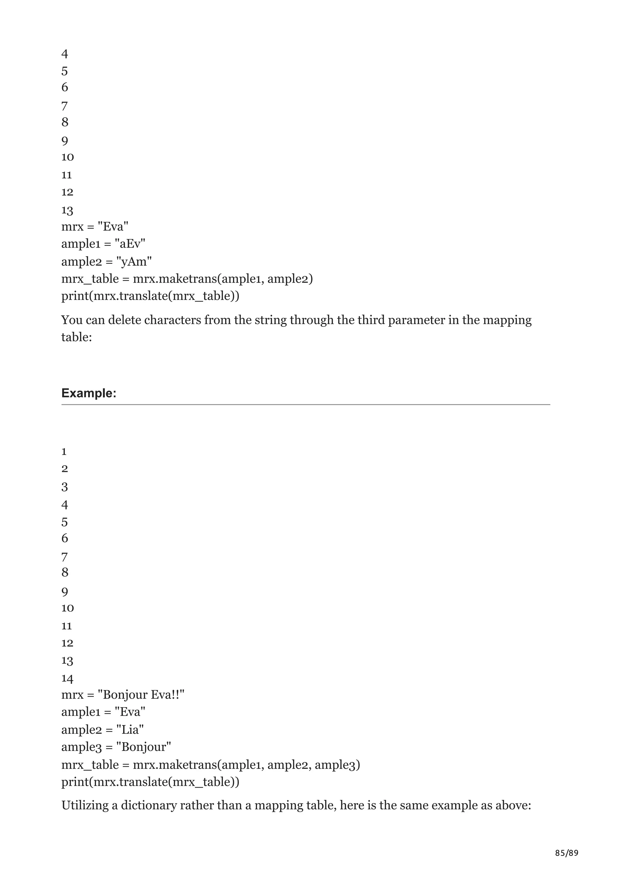 85/89
4
5
6
7
8
9
10
11
12
13
mrx = "Eva"
ample1 = "aEv"
ample2 = "yAm"
mrx_table = mrx.maketrans(ample1, ample2)
print(mrx.translate(mrx_table))
You can delete characters from the string through the third parameter in the mapping
table:
Example:
1
2
3
4
5
6
7
8
9
10
11
12
13
14
mrx = "Bonjour Eva!!"
ample1 = "Eva"
ample2 = "Lia"
ample3 = "Bonjour"
mrx_table = mrx.maketrans(ample1, ample2, ample3)
print(mrx.translate(mrx_table))
Utilizing a dictionary rather than a mapping table, here is the same example as above:
 