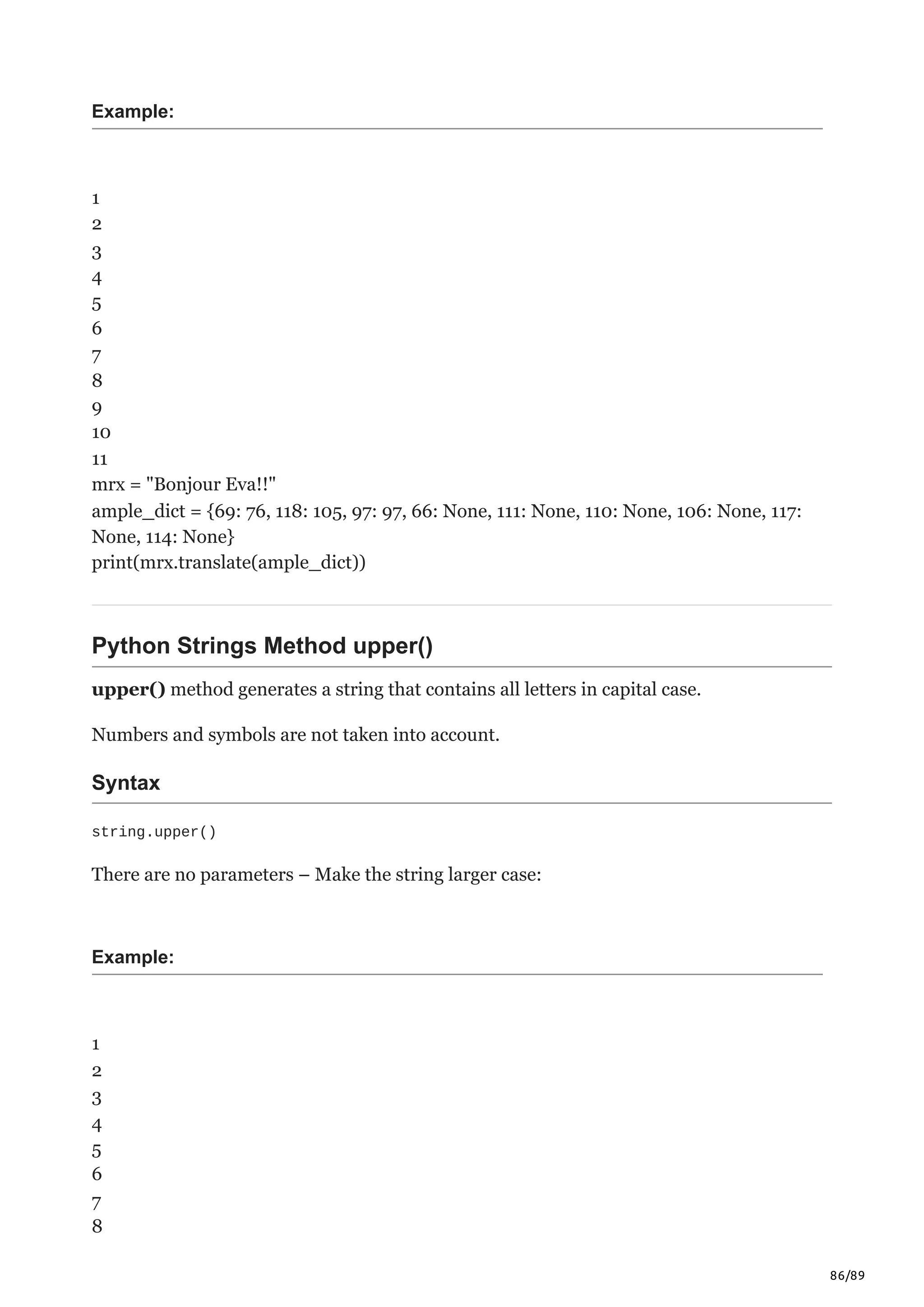 86/89
Example:
1
2
3
4
5
6
7
8
9
10
11
mrx = "Bonjour Eva!!"
ample_dict = {69: 76, 118: 105, 97: 97, 66: None, 111: None, 110: None, 106: None, 117:
None, 114: None}
print(mrx.translate(ample_dict))
Python Strings Method upper()
upper() method generates a string that contains all letters in capital case.
Numbers and symbols are not taken into account.
Syntax
string.upper()
There are no parameters – Make the string larger case:
Example:
1
2
3
4
5
6
7
8
 