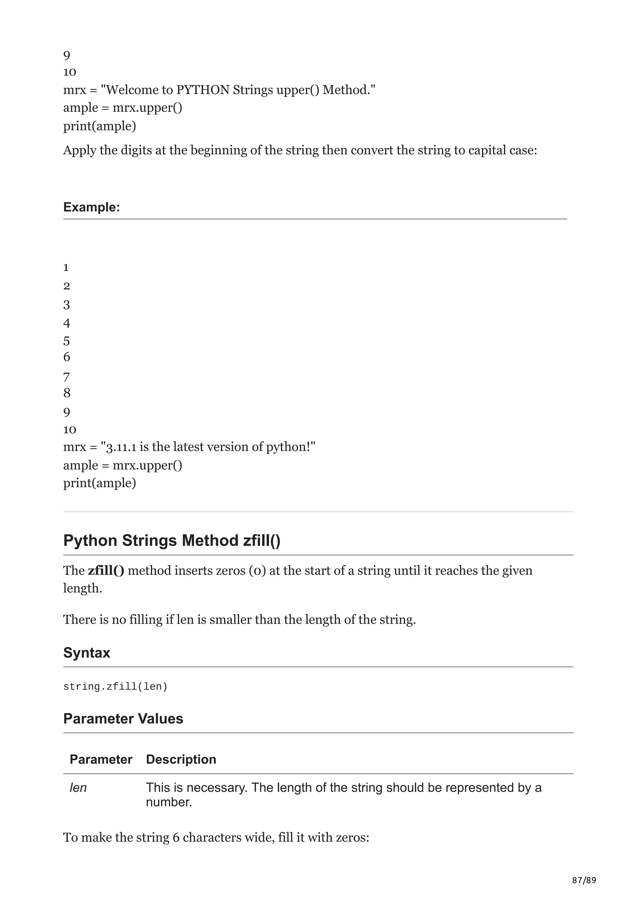 87/89
9
10
mrx = "Welcome to PYTHON Strings upper() Method."
ample = mrx.upper()
print(ample)
Apply the digits at the beginning of the string then convert the string to capital case:
Example:
1
2
3
4
5
6
7
8
9
10
mrx = "3.11.1 is the latest version of python!"
ample = mrx.upper()
print(ample)
Python Strings Method zfill()
The zfill() method inserts zeros (0) at the start of a string until it reaches the given
length.
There is no filling if len is smaller than the length of the string.
Syntax
string.zfill(len)
Parameter Values
Parameter Description
len This is necessary. The length of the string should be represented by a
number.
To make the string 6 characters wide, fill it with zeros:
 