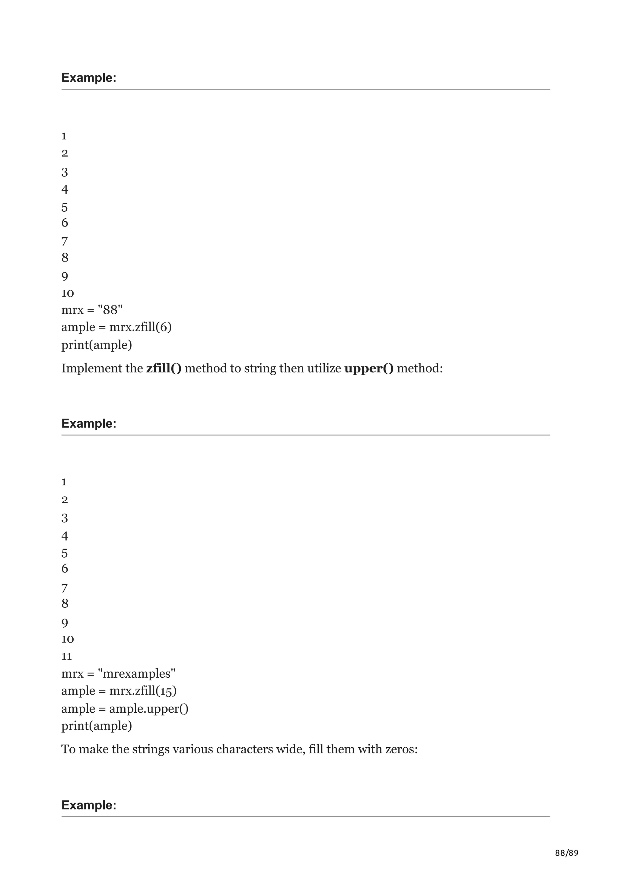 88/89
Example:
1
2
3
4
5
6
7
8
9
10
mrx = "88"
ample = mrx.zfill(6)
print(ample)
Implement the zfill() method to string then utilize upper() method:
Example:
1
2
3
4
5
6
7
8
9
10
11
mrx = "mrexamples"
ample = mrx.zfill(15)
ample = ample.upper()
print(ample)
To make the strings various characters wide, fill them with zeros:
Example:
 