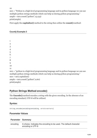 10/89
10
mrx = "Python is a high-level programming language and in python language we can use
multiple python strings methods which can help us during python programming."
ample = mrx.count("python",15,154)
print(ample)
First apply the capitalize() method to the string then utilize the count() method:
Count() Example:3
1
2
3
4
5
6
7
8
9
10
11
mrx = "python is a high-level programming language and in python language we can use
multiple python strings methods which can help us during python programming."
mrx = mrx.capitalize()
ample = mrx.count("python",0,60)
print(ample)
Python Strings Method encode()
The Encode() method encodes a string with the given encoding. In the absence of an
encoding standard, UTF-8 will be utilized.
Syntax:
string.encode(encoding=encoding, errors=errors)
Parameter Values
Parameter Summary
encoding A choice. Indicates the encoding to be used. The default character
encoding is UTF-8
 