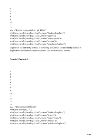12/89
5
6
7
8
9
10
11
12
mrx = "Python pronunciation: ˈpīˌTHän"
print(mrx.encode(encoding="ascii",errors="backslashreplace"))
print(mrx.encode(encoding="ascii",errors="ignore"))
print(mrx.encode(encoding="ascii",errors="namereplace"))
print(mrx.encode(encoding="ascii",errors="replace"))
print(mrx.encode(encoding="ascii",errors="xmlcharrefreplace"))
Implement the center() method to the string then utilize the encode() method to
display the various errors of the characters that are not able to encode.
Encode() Example:3
1
2
3
4
5
6
7
8
9
10
11
12
13
14
mrx = "ⓜⓡⓧⓔⓧⓐⓜⓟⓛⓔ"
print(mrx.center(70, "*"))
print(mrx.encode(encoding="ascii",errors="backslashreplace"))
print(mrx.encode(encoding="ascii",errors="ignore"))
print(mrx.encode(encoding="ascii",errors="namereplace"))
print(mrx.encode(encoding="ascii",errors="replace"))
print(mrx.encode(encoding="ascii",errors="xmlcharrefreplace"))
 