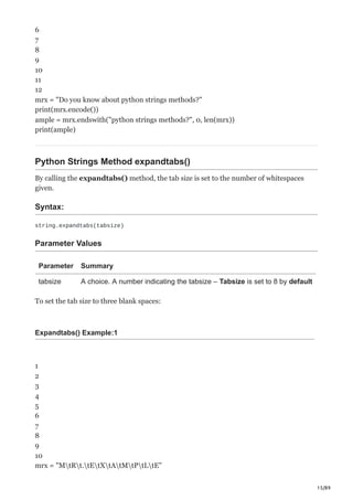 15/89
6
7
8
9
10
11
12
mrx = "Do you know about python strings methods?"
print(mrx.encode())
ample = mrx.endswith("python strings methods?", 0, len(mrx))
print(ample)
Python Strings Method expandtabs()
By calling the expandtabs() method, the tab size is set to the number of whitespaces
given.
Syntax:
string.expandtabs(tabsize)
Parameter Values
Parameter Summary
tabsize A choice. A number indicating the tabsize – Tabsize is set to 8 by default
To set the tab size to three blank spaces:
Expandtabs() Example:1
1
2
3
4
5
6
7
8
9
10
mrx = "MtRt.tEtXtAtMtPtLtE"
 