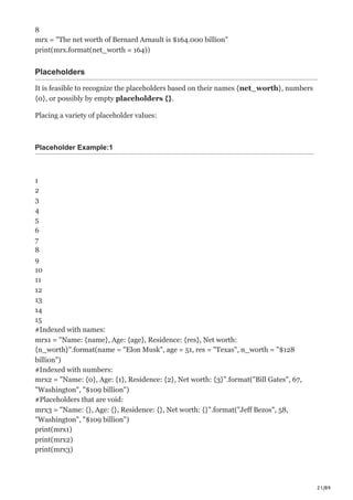 21/89
8
mrx = "The net worth of Bernard Arnault is $164.000 billion"
print(mrx.format(net_worth = 164))
Placeholders
It is feasible to recognize the placeholders based on their names {net_worth}, numbers
{0}, or possibly by empty placeholders {}.
Placing a variety of placeholder values:
Placeholder Example:1
1
2
3
4
5
6
7
8
9
10
11
12
13
14
15
#Indexed with names:
mrx1 = "Name: {name}, Age: {age}, Residence: {res}, Net worth:
{n_worth}".format(name = "Elon Musk", age = 51, res = "Texas", n_worth = "$128
billion")
#Indexed with numbers:
mrx2 = "Name: {0}, Age: {1}, Residence: {2}, Net worth: {3}".format("Bill Gates", 67,
"Washington", "$109 billion")
#Placeholders that are void:
mrx3 = "Name: {}, Age: {}, Residence: {}, Net worth: {}".format("Jeff Bezos", 58,
"Washington", "$109 billion")
print(mrx1)
print(mrx2)
print(mrx3)
 