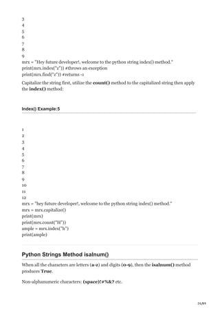 26/89
3
4
5
6
7
8
9
mrx = "Hey future developer!, welcome to the python string index() method."
print(mrx.index("z")) #throws an exception
print(mrx.find("z")) #returns -1
Capitalize the string first, utilize the count() method to the capitalized string then apply
the index() method:
Index() Example:5
1
2
3
4
5
6
7
8
9
10
11
12
mrx = "hey future developer!, welcome to the python string index() method."
mrx = mrx.capitalize()
print(mrx)
print(mrx.count("H"))
ample = mrx.index("h")
print(ample)
Python Strings Method isalnum()
When all the characters are letters (a-z) and digits (0-9), then the isalnum() method
produces True.
Non-alphanumeric characters: (space)!#%&? etc.
 