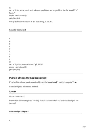 29/89
10
mrx = "Rain, snow, mud, and off-road conditions are no problem for the Model Y of
Tesla."
ample = mrx.isascii()
print(ample)
Verify that each character in the mrx string is ASCII:
Isascii() Example:2
1
2
3
4
5
6
7
8
9
10
mrx = "Python pronunciation: ˈpīˌTHän"
ample = mrx.isascii()
print(ample)
Python Strings Method isdecimal()
If each of the characters is a decimal (0-9), the isdecimal() method outputs True.
Unicode objects utilize this method.
Syntax
string.isdecimal()
Parameters are not required – Verify that all the characters in the Unicode object are
decimal:
Isdecimal() Example:1
1
 