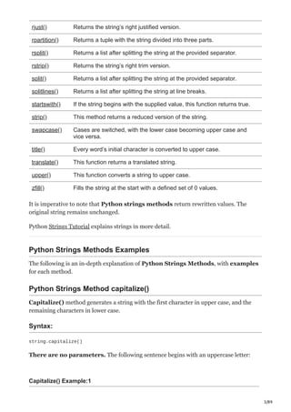 3/89
rjust() Returns the string’s right justified version.
rpartition() Returns a tuple with the string divided into three parts.
rsplit() Returns a list after splitting the string at the provided separator.
rstrip() Returns the string’s right trim version.
split() Returns a list after splitting the string at the provided separator.
splitlines() Returns a list after splitting the string at line breaks.
startswith() If the string begins with the supplied value, this function returns true.
strip() This method returns a reduced version of the string.
swapcase() Cases are switched, with the lower case becoming upper case and
vice versa.
title() Every word’s initial character is converted to upper case.
translate() This function returns a translated string.
upper() This function converts a string to upper case.
zfill() Fills the string at the start with a defined set of 0 values.
It is imperative to note that Python strings methods return rewritten values. The
original string remains unchanged.
Python Strings Tutorial explains strings in more detail.
Python Strings Methods Examples
The following is an in-depth explanation of Python Strings Methods, with examples
for each method.
Python Strings Method capitalize()
Capitalize() method generates a string with the first character in upper case, and the
remaining characters in lower case.
Syntax:
string.capitalize()
There are no parameters. The following sentence begins with an uppercase letter:
Capitalize() Example:1
 