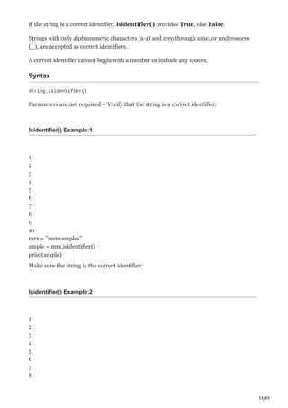 33/89
If the string is a correct identifier, isidentifier() provides True, else False.
Strings with only alphanumeric characters (a-z) and zero through nine, or underscores
(_), are accepted as correct identifiers.
A correct identifier cannot begin with a number or include any spaces.
Syntax
string.isidentifier()
Parameters are not required – Verify that the string is a correct identifier:
Isidentifier() Example:1
1
2
3
4
5
6
7
8
9
10
mrx = "mrexamples"
ample = mrx.isidentifier()
print(ample)
Make sure the string is the correct identifier:
Isidentifier() Example:2
1
2
3
4
5
6
7
8
 