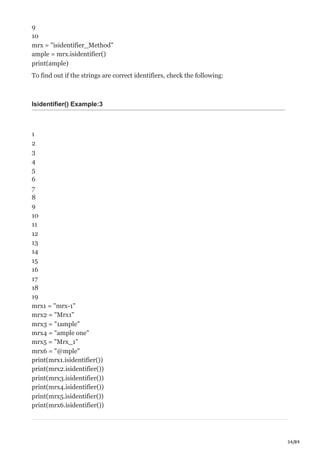 34/89
9
10
mrx = "isidentifier_Method"
ample = mrx.isidentifier()
print(ample)
To find out if the strings are correct identifiers, check the following:
Isidentifier() Example:3
1
2
3
4
5
6
7
8
9
10
11
12
13
14
15
16
17
18
19
mrx1 = "mrx-1"
mrx2 = "Mrx1"
mrx3 = "1ample"
mrx4 = "ample one"
mrx5 = "Mrx_1"
mrx6 = "@mple"
print(mrx1.isidentifier())
print(mrx2.isidentifier())
print(mrx3.isidentifier())
print(mrx4.isidentifier())
print(mrx5.isidentifier())
print(mrx6.isidentifier())
 