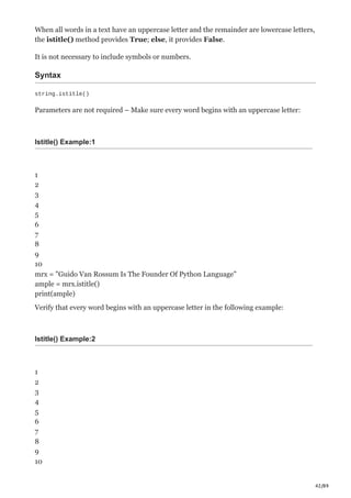 42/89
When all words in a text have an uppercase letter and the remainder are lowercase letters,
the istitle() method provides True; else, it provides False.
It is not necessary to include symbols or numbers.
Syntax
string.istitle()
Parameters are not required – Make sure every word begins with an uppercase letter:
Istitle() Example:1
1
2
3
4
5
6
7
8
9
10
mrx = "Guido Van Rossum Is The Founder Of Python Language"
ample = mrx.istitle()
print(ample)
Verify that every word begins with an uppercase letter in the following example:
Istitle() Example:2
1
2
3
4
5
6
7
8
9
10
 