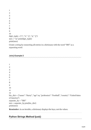 46/89
1
2
3
4
5
6
7
8
9
10
digit_tuple = ("1", "2", "3", "4", "5")
mrx = "n".join(digit_tuple)
print(mrx)
Create a string by connecting all entries in a dictionary with the word “TRY” as a
separating word:
Join() Example:3
1
2
3
4
5
6
7
8
9
10
11
12
bio_dict = {"name": "Harry", "age":19, "profession": "Football", "country": "United Sates
of America"}
separate_by = "TRY"
mrx = separate_by.join(bio_dict)
print(mrx)
Reminder: As an iterable, a dictionary displays the keys, not the values.
Python Strings Method ljust()
 