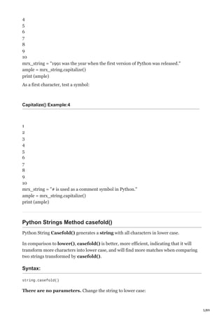5/89
4
5
6
7
8
9
10
mrx_string = "1991 was the year when the first version of Python was released."
ample = mrx_string.capitalize()
print (ample)
As a first character, test a symbol:
Capitalize() Example:4
1
2
3
4
5
6
7
8
9
10
mrx_string = "# is used as a comment symbol in Python."
ample = mrx_string.capitalize()
print (ample)
Python Strings Method casefold()
Python String Casefold() generates a string with all characters in lower case.
In comparison to lower(), casefold() is better, more efficient, indicating that it will
transform more characters into lower case, and will find more matches when comparing
two strings transformed by casefold().
Syntax:
string.casefold()
There are no parameters. Change the string to lower case:
 