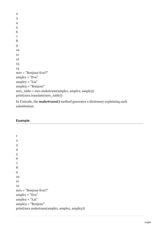 54/89
2
3
4
5
6
7
8
9
10
11
12
13
14
mrx = "Bonjour Eva!!"
ample1 = "Eva"
ample2 = "Lia"
ample3 = "Bonjour"
mrx_table = mrx.maketrans(ample1, ample2, ample3)
print(mrx.translate(mrx_table))
In Unicode, the maketrans() method generates a dictionary explaining each
substitution:
Example:
1
2
3
4
5
6
7
8
9
10
11
12
mrx = "Bonjour Eva!!"
ample1 = "Eva"
ample2 = "Lia"
ample3 = "Bonjour"
print(mrx.maketrans(ample1, ample2, ample3))
 