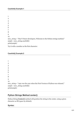 6/89
Casefold() Example:1
1
2
3
4
5
6
7
8
9
10
mrx_string = "Hey!! Future developers, Welcome to the Python strings method."
ample = mrx_string.casefold()
print(ample)
Try it with a number as the first character:
Casefold() Example:2
1
2
3
4
5
6
7
8
9
10
mrx_string = "1991 was the year when the First Version of Python was released."
ample = mrx_string.casefold()
print(ample)
Python Strings Method center()
Python String Center() method will position the string in the center, using a given
character as fill (space by default).
Syntax:
 