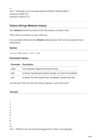 62/89
9
mrx = "Greetings, we are learning about the Python rfind() method"
print(mrx.rfind("x"))
print(mrx.rindex("x"))
Python Strings Method rindex()
The rindex() method searches for the last instance of a given value.
If the value is not found, an error will occur.
It is essentially identical to the rfind() method- please refer to the example for more
information.
Syntax
string.rindex(value, start, end)
Parameter Values
Parameter Description
value It is necessary. Specify the search string.
start A choice. Searching for where to begin. It is set to 0 by default.
end A choice. End the search here. As default, it ends at the last.
In what part of the text does the string “language” occur at the end? :
Example:
1
2
3
4
5
6
7
8
9
10
mrx = "Python is an easy to learn language but it is also a vast language"
 