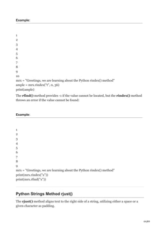64/89
Example:
1
2
3
4
5
6
7
8
9
10
mrx = "Greetings, we are learning about the Python rindex() method"
ample = mrx.rindex("t", 0, 36)
print(ample)
The rfind() method provides -1 if the value cannot be located, but the rindex() method
throws an error if the value cannot be found:
Example:
1
2
3
4
5
6
7
8
9
mrx = "Greetings, we are learning about the Python rindex() method"
print(mrx.rindex("x"))
print(mrx.rfind("x"))
Python Strings Method rjust()
The rjust() method aligns text to the right side of a string, utilizing either a space or a
given character as padding.
 