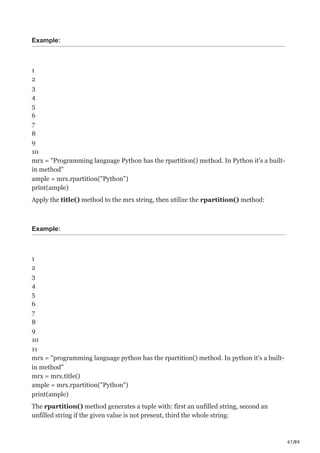 67/89
Example:
1
2
3
4
5
6
7
8
9
10
mrx = "Programming language Python has the rpartition() method. In Python it's a built-
in method"
ample = mrx.rpartition("Python")
print(ample)
Apply the title() method to the mrx string, then utilize the rpartition() method:
Example:
1
2
3
4
5
6
7
8
9
10
11
mrx = "programming language python has the rpartition() method. In python it's a built-
in method"
mrx = mrx.title()
ample = mrx.rpartition("Python")
print(ample)
The rpartition() method generates a tuple with: first an unfilled string, second an
unfilled string if the given value is not present, third the whole string:
 