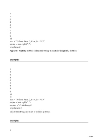 69/89
1
2
3
4
5
6
7
8
9
10
mrx = "Python, Java, C, C++, C#, PHP"
ample = mrx.rsplit(", ")
print(ample)
Apply the rsplit() method to the mrx string, then utilize the join() method:
Example:
1
2
3
4
5
6
7
8
9
10
11
mrx = "Python, Java, C, C++, C#, PHP"
ample = mrx.rsplit(", ")
ample1 = "–".join(ample)
print(ample1)
Divide the string into a list of at most 4 items:
Example:
1
 