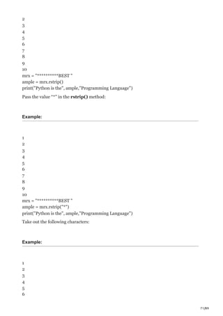 71/89
2
3
4
5
6
7
8
9
10
mrx = "**********BEST "
ample = mrx.rstrip()
print("Python is the", ample,"Programming Language")
Pass the value “*” in the rstrip() method:
Example:
1
2
3
4
5
6
7
8
9
10
mrx = "**********BEST "
ample = mrx.rstrip("*")
print("Python is the", ample,"Programming Language")
Take out the following characters:
Example:
1
2
3
4
5
6
 