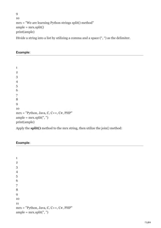 73/89
9
10
mrx = "We are learning Python strings split() method"
ample = mrx.split()
print(ample)
Divide a string into a list by utilizing a comma and a space (“, “) as the delimiter.
Example:
1
2
3
4
5
6
7
8
9
10
mrx = "Python, Java, C, C++, C#, PHP"
ample = mrx.split(", ")
print(ample)
Apply the split() method to the mrx string, then utilize the join() method:
Example:
1
2
3
4
5
6
7
8
9
10
11
mrx = "Python, Java, C, C++, C#, PHP"
ample = mrx.split(", ")
 