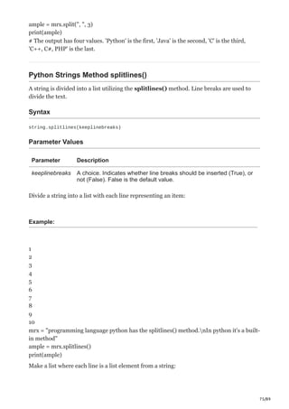 75/89
ample = mrx.split(", ", 3)
print(ample)
# The output has four values. 'Python' is the first, 'Java' is the second, 'C' is the third,
'C++, C#, PHP' is the last.
Python Strings Method splitlines()
A string is divided into a list utilizing the splitlines() method. Line breaks are used to
divide the text.
Syntax
string.splitlines(keeplinebreaks)
Parameter Values
Parameter Description
keeplinebreaks A choice. Indicates whether line breaks should be inserted (True), or
not (False). False is the default value.
Divide a string into a list with each line representing an item:
Example:
1
2
3
4
5
6
7
8
9
10
mrx = "programming language python has the splitlines() method.nIn python it's a built-
in method"
ample = mrx.splitlines()
print(ample)
Make a list where each line is a list element from a string:
 