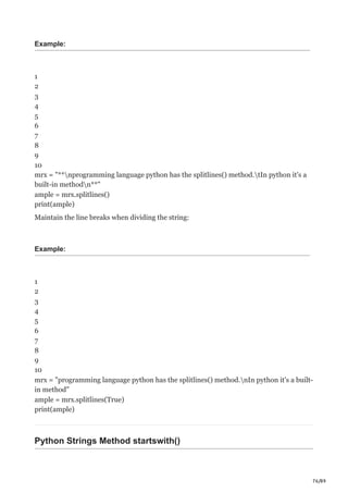 76/89
Example:
1
2
3
4
5
6
7
8
9
10
mrx = "**nprogramming language python has the splitlines() method.tIn python it's a
built-in methodn**"
ample = mrx.splitlines()
print(ample)
Maintain the line breaks when dividing the string:
Example:
1
2
3
4
5
6
7
8
9
10
mrx = "programming language python has the splitlines() method.nIn python it's a built-
in method"
ample = mrx.splitlines(True)
print(ample)
Python Strings Method startswith()
 