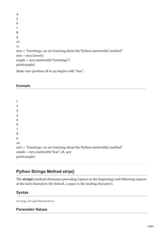 78/89
4
5
6
7
8
9
10
11
mrx = "Greetings, we are learning about the Python startswith() method"
mrx = mrx.lower()
ample = mrx.startswith("Greetings")
print(ample)
Make sure position 18 to 40 begins with “lear”:
Example:
1
2
3
4
5
6
7
8
9
10
mrx = "Greetings, we are learning about the Python startswith() method"
ample = mrx.startswith("lear",18, 40)
print(ample)
Python Strings Method strip()
The strip() method eliminates preceding (spaces at the beginning) and following (spaces
at the last) characters (by default, a space is the leading character).
Syntax
string.strip(characters)
Parameter Values
 