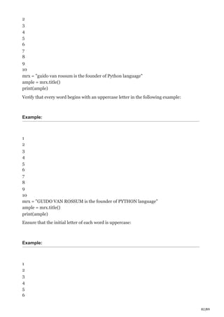 82/89
2
3
4
5
6
7
8
9
10
mrx = "guido van rossum is the founder of Python language"
ample = mrx.title()
print(ample)
Verify that every word begins with an uppercase letter in the following example:
Example:
1
2
3
4
5
6
7
8
9
10
mrx = "GUIDO VAN ROSSUM is the founder of PYTHON language"
ample = mrx.title()
print(ample)
Ensure that the initial letter of each word is uppercase:
Example:
1
2
3
4
5
6
 