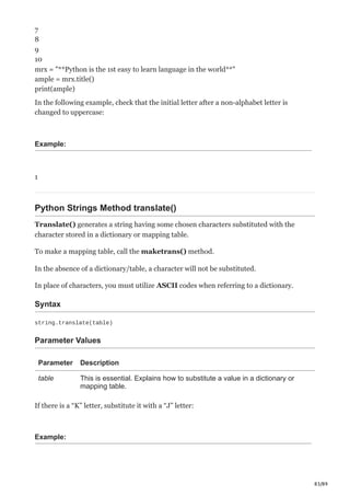 83/89
7
8
9
10
mrx = "**Python is the 1st easy to learn language in the world**"
ample = mrx.title()
print(ample)
In the following example, check that the initial letter after a non-alphabet letter is
changed to uppercase:
Example:
1
Python Strings Method translate()
Translate() generates a string having some chosen characters substituted with the
character stored in a dictionary or mapping table.
To make a mapping table, call the maketrans() method.
In the absence of a dictionary/table, a character will not be substituted.
In place of characters, you must utilize ASCII codes when referring to a dictionary.
Syntax
string.translate(table)
Parameter Values
Parameter Description
table This is essential. Explains how to substitute a value in a dictionary or
mapping table.
If there is a “K” letter, substitute it with a “J” letter:
Example:
 