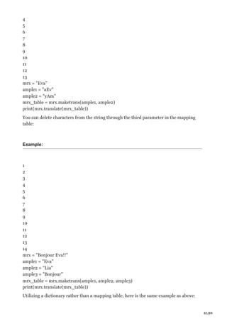 85/89
4
5
6
7
8
9
10
11
12
13
mrx = "Eva"
ample1 = "aEv"
ample2 = "yAm"
mrx_table = mrx.maketrans(ample1, ample2)
print(mrx.translate(mrx_table))
You can delete characters from the string through the third parameter in the mapping
table:
Example:
1
2
3
4
5
6
7
8
9
10
11
12
13
14
mrx = "Bonjour Eva!!"
ample1 = "Eva"
ample2 = "Lia"
ample3 = "Bonjour"
mrx_table = mrx.maketrans(ample1, ample2, ample3)
print(mrx.translate(mrx_table))
Utilizing a dictionary rather than a mapping table, here is the same example as above:
 