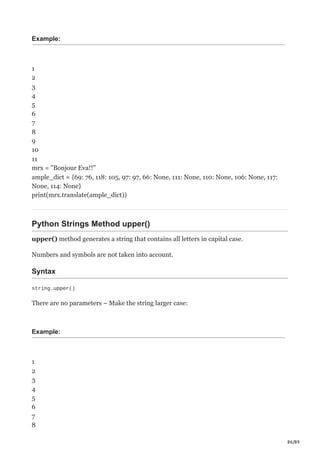 86/89
Example:
1
2
3
4
5
6
7
8
9
10
11
mrx = "Bonjour Eva!!"
ample_dict = {69: 76, 118: 105, 97: 97, 66: None, 111: None, 110: None, 106: None, 117:
None, 114: None}
print(mrx.translate(ample_dict))
Python Strings Method upper()
upper() method generates a string that contains all letters in capital case.
Numbers and symbols are not taken into account.
Syntax
string.upper()
There are no parameters – Make the string larger case:
Example:
1
2
3
4
5
6
7
8
 