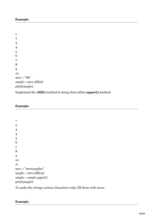 88/89
Example:
1
2
3
4
5
6
7
8
9
10
mrx = "88"
ample = mrx.zfill(6)
print(ample)
Implement the zfill() method to string then utilize upper() method:
Example:
1
2
3
4
5
6
7
8
9
10
11
mrx = "mrexamples"
ample = mrx.zfill(15)
ample = ample.upper()
print(ample)
To make the strings various characters wide, fill them with zeros:
Example:
 