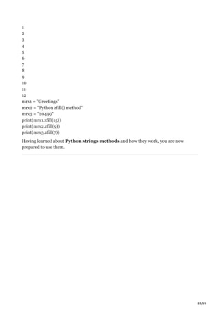89/89
1
2
3
4
5
6
7
8
9
10
11
12
mrx1 = "Greetings"
mrx2 = "Python zfill() method"
mrx3 = "20499"
print(mrx1.zfill(15))
print(mrx2.zfill(9))
print(mrx3.zfill(7))
Having learned about Python strings methods and how they work, you are now
prepared to use them.
 