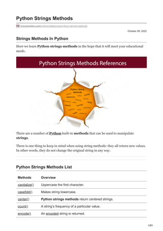 1/89
October 28, 2022
Python Strings Methods
mrexamples.com/python/references/python-strings-methods
Strings Methods In Python
Here we learn Python strings methods in the hope that it will meet your educational
needs.
There are a number of Python built-in methods that can be used to manipulate
strings.
There is one thing to keep in mind when using string methods: they all return new values.
In other words, they do not change the original string in any way.
Python Strings Methods List
Methods Overview
capitalize() Uppercase the first character.
casefold() Makes string lowercase.
center() Python strings methods return centered strings.
count() A string’s frequency of a particular value.
encode() An encoded string is returned.
 