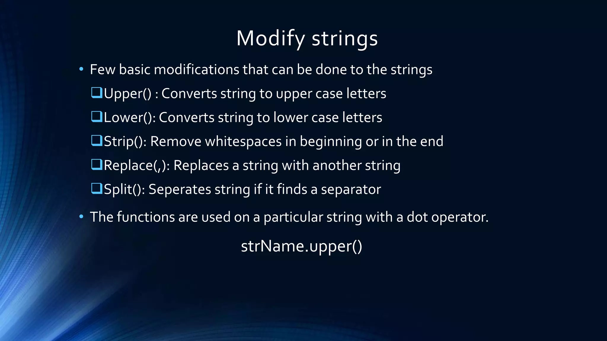 Modify strings
• Few basic modifications that can be done to the strings
Upper() : Converts string to upper case letters
Lower(): Converts string to lower case letters
Strip(): Remove whitespaces in beginning or in the end
Replace(,): Replaces a string with another string
Split(): Seperates string if it finds a separator
• The functions are used on a particular string with a dot operator.
strName.upper()
 